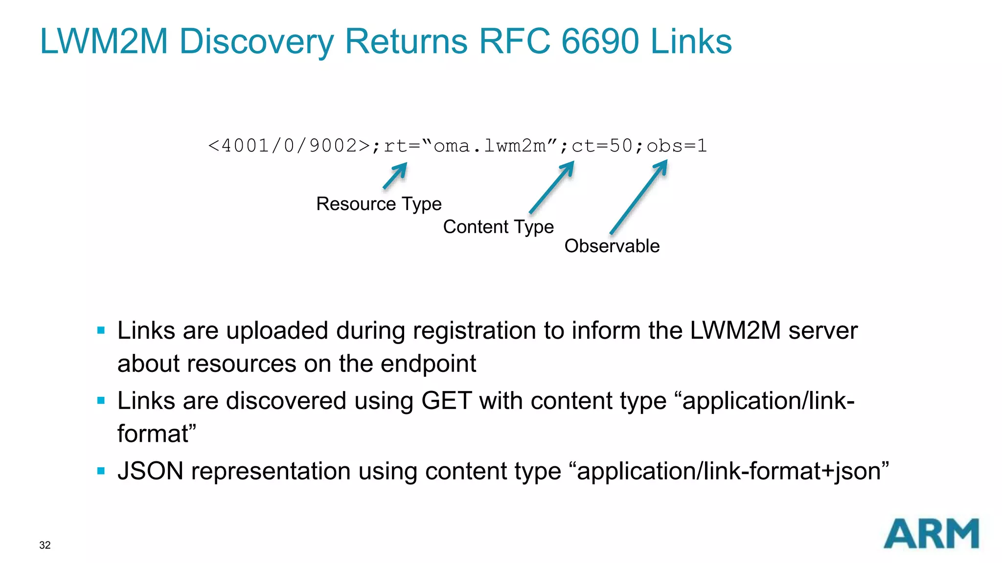 LWM2M Discovery Returns RFC 6690 Links 
32 
<4001/0/9002>;rt=“oma.lwm2m”;ct=50;obs=1 
Resource Type 
Content Type 
Observable 
 Links are uploaded during registration to inform the LWM2M server 
about resources on the endpoint 
 Links are discovered using GET with content type “application/link-format” 
 JSON representation using content type “application/link-format+json” 
 