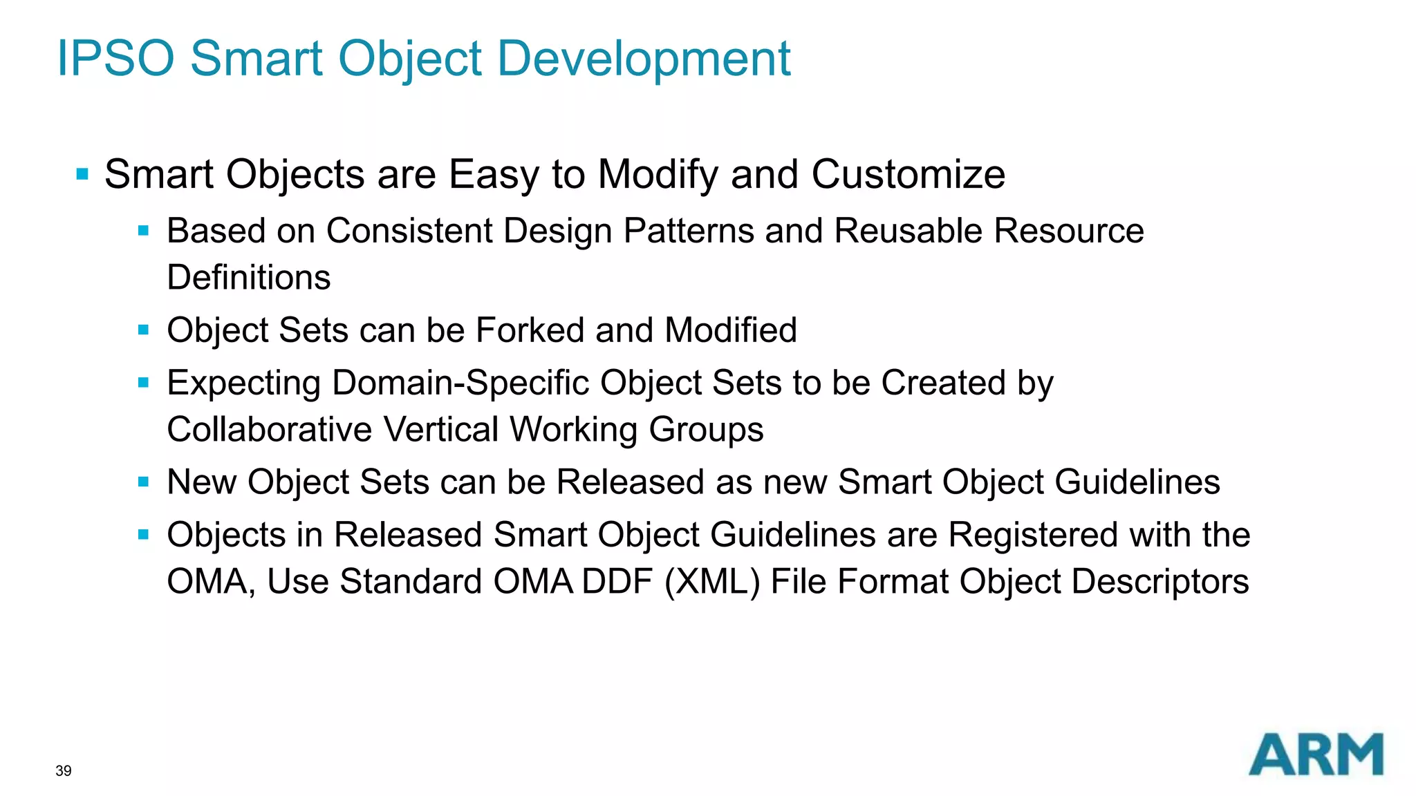 IPSO Smart Object Development 
39 
 Smart Objects are Easy to Modify and Customize 
 Based on Consistent Design Patterns and Reusable Resource 
Definitions 
 Object Sets can be Forked and Modified 
 Expecting Domain-Specific Object Sets to be Created by 
Collaborative Vertical Working Groups 
 New Object Sets can be Released as new Smart Object Guidelines 
 Objects in Released Smart Object Guidelines are Registered with the 
OMA, Use Standard OMA DDF (XML) File Format Object Descriptors 
 