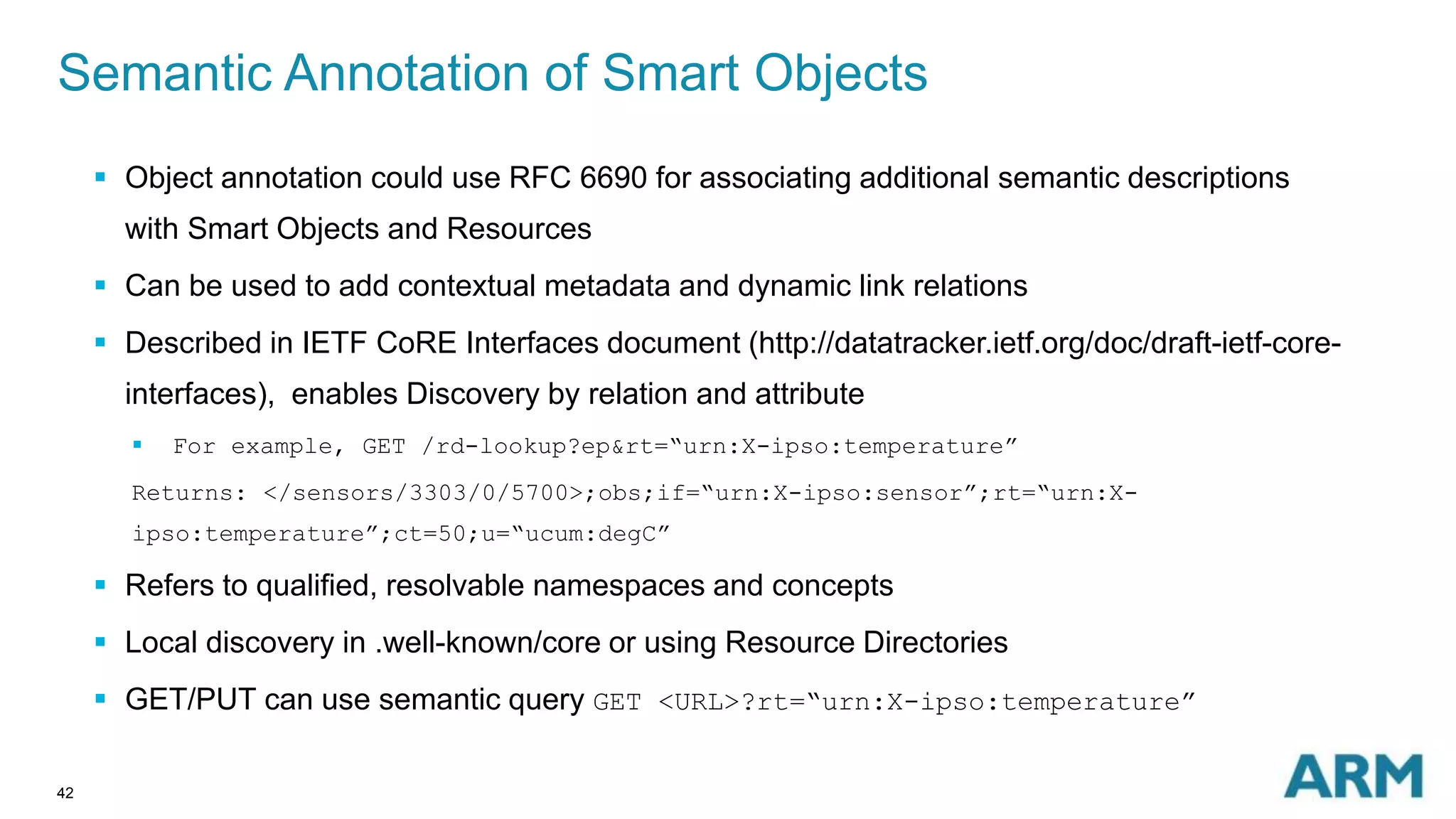 Semantic Annotation of Smart Objects 
42 
 Object annotation could use RFC 6690 for associating additional semantic descriptions 
with Smart Objects and Resources 
 Can be used to add contextual metadata and dynamic link relations 
 Described in IETF CoRE Interfaces document (http://datatracker.ietf.org/doc/draft-ietf-core-interfaces), 
enables Discovery by relation and attribute 
 For example, GET /rd-lookup?ep&rt=“urn:X-ipso:temperature” 
Returns: </sensors/3303/0/5700>;obs;if=“urn:X-ipso:sensor”;rt=“urn:X-ipso: 
temperature”;ct=50;u=“ucum:degC” 
 Refers to qualified, resolvable namespaces and concepts 
 Local discovery in .well-known/core or using Resource Directories 
 GET/PUT can use semantic query GET <URL>?rt=“urn:X-ipso:temperature” 
 
