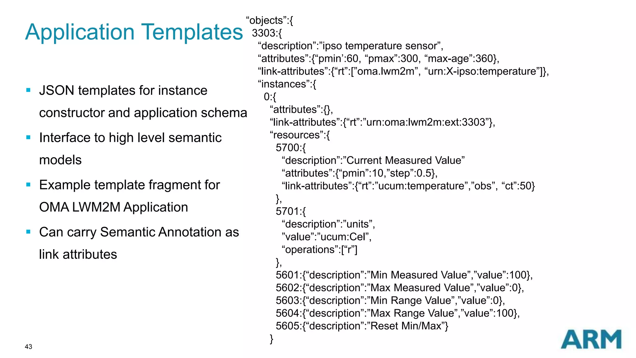 Application Templates 
43 
“objects”:{ 
3303:{ 
“description”:”ipso temperature sensor”, 
“attributes”:{“pmin’:60, “pmax”:300, “max-age”:360}, 
“link-attributes”:{“rt”:[”oma.lwm2m”, “urn:X-ipso:temperature”]}, 
“instances”:{ 
0:{ 
“attributes”:{}, 
“link-attributes”:{“rt”:”urn:oma:lwm2m:ext:3303”}, 
“resources”:{ 
5700:{ 
“description”:”Current Measured Value” 
“attributes”:{“pmin”:10,”step”:0.5}, 
“link-attributes”:{“rt”:”ucum:temperature”,”obs”, “ct”:50} 
}, 
5701:{ 
“description”:”units”, 
”value”:”ucum:Cel”, 
“operations”:[“r”] 
}, 
5601:{“description”:”Min Measured Value”,”value”:100}, 
5602:{“description”:”Max Measured Value”,”value”:0}, 
5603:{“description”:”Min Range Value”,”value”:0}, 
5604:{“description”:”Max Range Value”,”value”:100}, 
5605:{“description”:”Reset Min/Max”} 
} 
 JSON templates for instance 
constructor and application schema 
 Interface to high level semantic 
models 
 Example template fragment for 
OMA LWM2M Application 
 Can carry Semantic Annotation as 
link attributes 
 