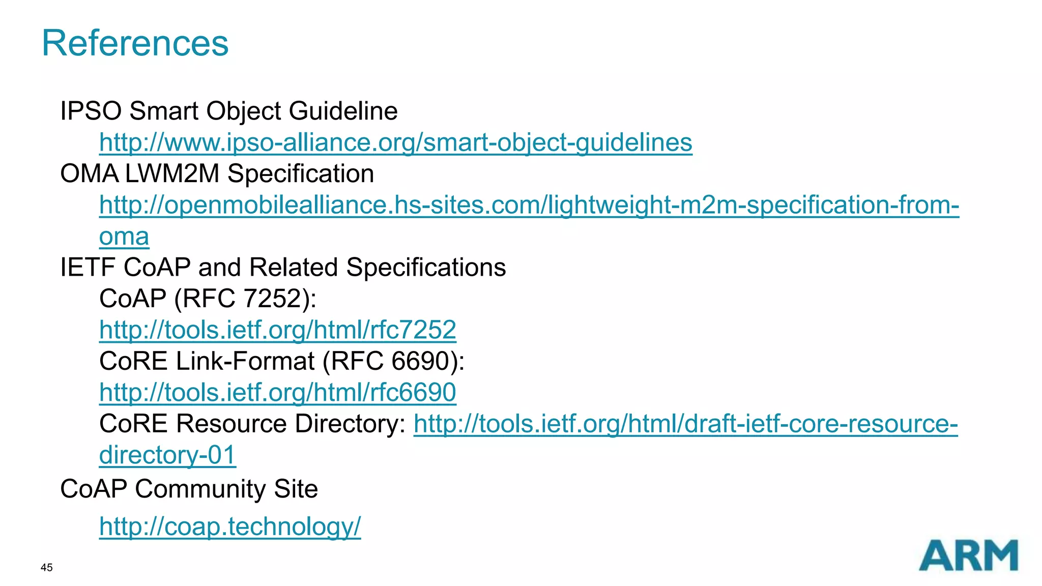 References 
45 
IPSO Smart Object Guideline 
http://www.ipso-alliance.org/smart-object-guidelines 
OMA LWM2M Specification 
http://openmobilealliance.hs-sites.com/lightweight-m2m-specification-from-oma 
IETF CoAP and Related Specifications 
CoAP (RFC 7252): 
http://tools.ietf.org/html/rfc7252 
CoRE Link-Format (RFC 6690): 
http://tools.ietf.org/html/rfc6690 
CoRE Resource Directory: http://tools.ietf.org/html/draft-ietf-core-resource-directory- 
01 
CoAP Community Site 
http://coap.technology/ 
