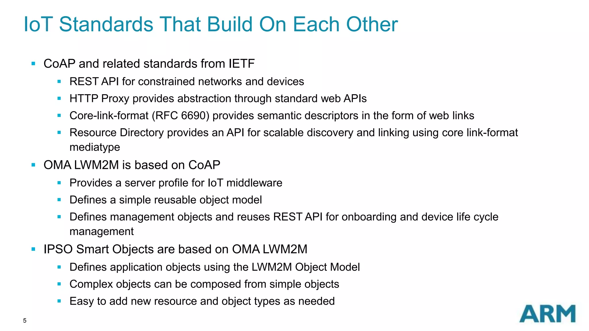 IoT Standards That Build On Each Other 
5 
 CoAP and related standards from IETF 
 REST API for constrained networks and devices 
 HTTP Proxy provides abstraction through standard web APIs 
 Core-link-format (RFC 6690) provides semantic descriptors in the form of web links 
 Resource Directory provides an API for scalable discovery and linking using core link-format 
mediatype 
 OMA LWM2M is based on CoAP 
 Provides a server profile for IoT middleware 
 Defines a simple reusable object model 
 Defines management objects and reuses REST API for onboarding and device life cycle 
management 
 IPSO Smart Objects are based on OMA LWM2M 
 Defines application objects using the LWM2M Object Model 
 Complex objects can be composed from simple objects 
 Easy to add new resource and object types as needed 
 