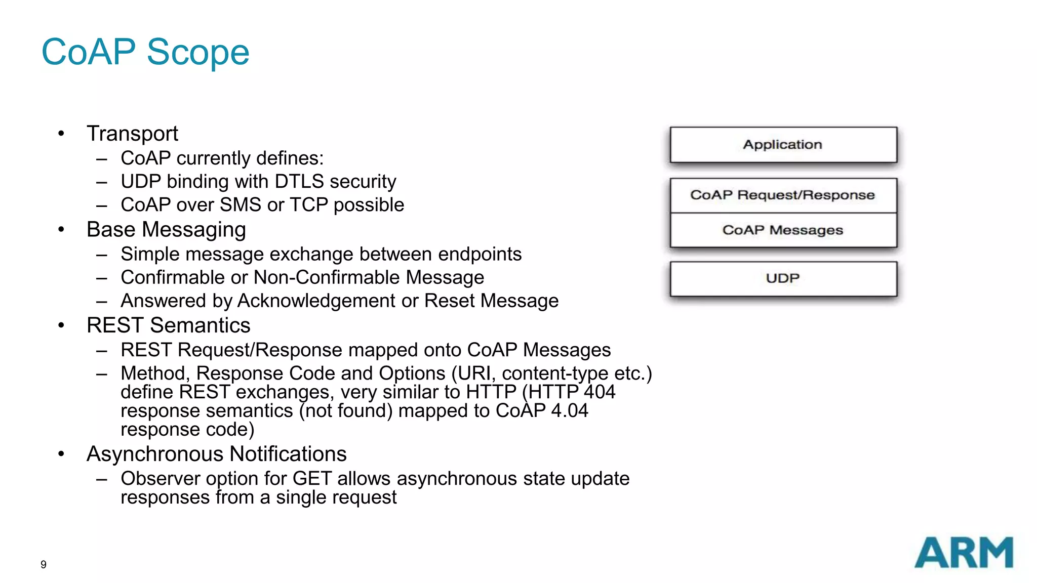 CoAP Scope 
9 
• Transport 
– CoAP currently defines: 
– UDP binding with DTLS security 
– CoAP over SMS or TCP possible 
• Base Messaging 
– Simple message exchange between endpoints 
– Confirmable or Non-Confirmable Message 
– Answered by Acknowledgement or Reset Message 
• REST Semantics 
– REST Request/Response mapped onto CoAP Messages 
– Method, Response Code and Options (URI, content-type etc.) 
define REST exchanges, very similar to HTTP (HTTP 404 
response semantics (not found) mapped to CoAP 4.04 
response code) 
• Asynchronous Notifications 
– Observer option for GET allows asynchronous state update 
responses from a single request 
 