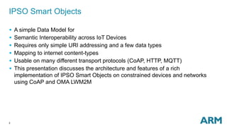 IPSO Smart Objects 
 A simple Data Model for 
 Semantic Interoperability across IoT Devices 
 Requires only simple URI addressing and a few data types 
 Mapping to internet content-types 
 Usable on many different transport protocols (CoAP, HTTP, MQTT) 
 This presentation discusses the architecture and features of a rich 
implementation of IPSO Smart Objects on constrained devices and networks 
using CoAP and OMA LWM2M 
2 
 