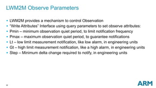 LWM2M Observe Parameters 
 LWM2M provides a mechanism to control Observation 
 “Write Attributes” Interface using query parameters to set observe attributes: 
 Pmin – minimum observation quiet period, to limit notification frequency 
 Pmax – maximum observation quiet period, to guarantee notifications 
 Lt – low limit measurement notification, like low alarm, in engineering units 
 Gt – high limit measurement notification, like a high alarm, in engineering units 
 Step – Minimum delta change required to notify, in engineering units 
30 
 