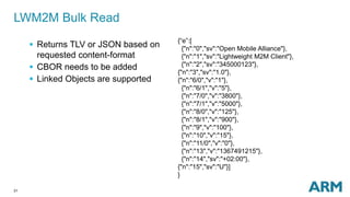 LWM2M Bulk Read 
31 
 Returns TLV or JSON based on 
requested content-format 
 CBOR needs to be added 
 Linked Objects are supported 
{“e”:[ 
{"n":"0","sv":"Open Mobile Alliance"}, 
{"n":"1","sv":"Lightweight M2M Client"}, 
{"n":"2","sv":"345000123"}, 
{"n":"3","sv":"1.0"}, 
{"n":"6/0","v":"1"}, 
{"n":"6/1","v":"5"}, 
{"n":"7/0","v":"3800"}, 
{"n":"7/1","v":"5000"}, 
{"n":"8/0","v":"125"}, 
{"n":"8/1","v":"900"}, 
{"n":"9","v":"100"}, 
{"n":"10","v":"15"}, 
{"n":"11/0","v":"0"}, 
{"n":"13","v":"1367491215"}, 
{"n":"14","sv":"+02:00"}, 
{"n":"15","sv":"U"}] 
} 
 