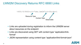 LWM2M Discovery Returns RFC 6690 Links 
32 
<4001/0/9002>;rt=“oma.lwm2m”;ct=50;obs=1 
Resource Type 
Content Type 
Observable 
 Links are uploaded during registration to inform the LWM2M server 
about resources on the endpoint 
 Links are discovered using GET with content type “application/link-format” 
 JSON representation using content type “application/link-format+json” 
 