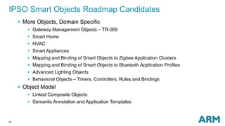 IPSO Smart Objects Roadmap Candidates 
40 
 More Objects, Domain Specific 
 Gateway Management Objects – TR-069 
 Smart Home 
 HVAC 
 Smart Appliances 
 Mapping and Binding of Smart Objects to Zigbee Application Clusters 
 Mapping and Binding of Smart Objects to Bluetooth Application Profiles 
 Advanced Lighting Objects 
 Behavioral Objects – Timers, Controllers, Rules and Bindings 
 Object Model 
 Linked Composite Objects 
 Semantic Annotation and Application Templates 
 