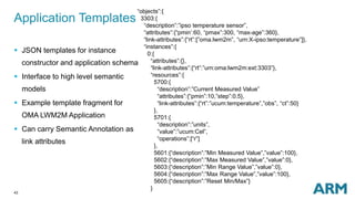 Application Templates 
43 
“objects”:{ 
3303:{ 
“description”:”ipso temperature sensor”, 
“attributes”:{“pmin’:60, “pmax”:300, “max-age”:360}, 
“link-attributes”:{“rt”:[”oma.lwm2m”, “urn:X-ipso:temperature”]}, 
“instances”:{ 
0:{ 
“attributes”:{}, 
“link-attributes”:{“rt”:”urn:oma:lwm2m:ext:3303”}, 
“resources”:{ 
5700:{ 
“description”:”Current Measured Value” 
“attributes”:{“pmin”:10,”step”:0.5}, 
“link-attributes”:{“rt”:”ucum:temperature”,”obs”, “ct”:50} 
}, 
5701:{ 
“description”:”units”, 
”value”:”ucum:Cel”, 
“operations”:[“r”] 
}, 
5601:{“description”:”Min Measured Value”,”value”:100}, 
5602:{“description”:”Max Measured Value”,”value”:0}, 
5603:{“description”:”Min Range Value”,”value”:0}, 
5604:{“description”:”Max Range Value”,”value”:100}, 
5605:{“description”:”Reset Min/Max”} 
} 
 JSON templates for instance 
constructor and application schema 
 Interface to high level semantic 
models 
 Example template fragment for 
OMA LWM2M Application 
 Can carry Semantic Annotation as 
link attributes 
 