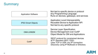 Summary 
44 
Application Software 
IPSO Smart Objects 
OMA LWM2M 
CoAP 
Not tied to specific device or protocol 
Any Programming Language 
Runs on devices, gateways, and services 
Application Level Interoperability 
Reusable Device to Application API 
Not tied to any specific protocol 
Service Layer Specification 
Device Management over CoAP 
Object Model for DM and Applications 
REST protocol for constrained devices 
IETF Standard (RFC 7252) 
Uses TCP or UDP, any IP connection 
Discovery using IP Multicast or Directory 
 
