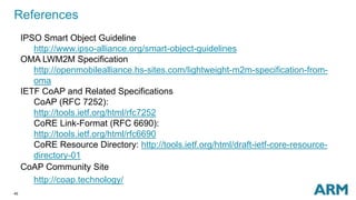References 
45 
IPSO Smart Object Guideline 
http://www.ipso-alliance.org/smart-object-guidelines 
OMA LWM2M Specification 
http://openmobilealliance.hs-sites.com/lightweight-m2m-specification-from-oma 
IETF CoAP and Related Specifications 
CoAP (RFC 7252): 
http://tools.ietf.org/html/rfc7252 
CoRE Link-Format (RFC 6690): 
http://tools.ietf.org/html/rfc6690 
CoRE Resource Directory: http://tools.ietf.org/html/draft-ietf-core-resource-directory- 
01 
CoAP Community Site 
http://coap.technology/ 
