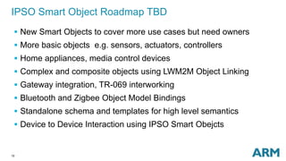 10
IPSO Smart Object Roadmap TBD
 New Smart Objects to cover more use cases but need owners
 More basic objects e.g. sensors, actuators, controllers
 Home appliances, media control devices
 Complex and composite objects using LWM2M Object Linking
 Gateway integration, TR-069 interworking
 Bluetooth and Zigbee Object Model Bindings
 Standalone schema and templates for high level semantics
 Device to Device Interaction using IPSO Smart Obejcts
 