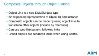 12
Composite Objects through Object Linking
 Object Link is a new LWM2M data type
 32 bit packed representation of Object ID and Instance
 Composite objects can be made by using object links to
transclude other objects (include by reference)
 Can use web-like pattern, following links
 Linked objects are serialized inline when using SenML
 