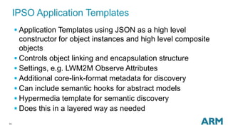 14
IPSO Application Templates
 Application Templates using JSON as a high level
constructor for object instances and high level composite
objects
 Controls object linking and encapsulation structure
 Settings, e.g. LWM2M Observe Attributes
 Additional core-link-format metadata for discovery
 Can include semantic hooks for abstract models
 Hypermedia template for semantic discovery
 Does this in a layered way as needed
 