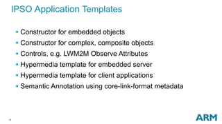 17
IPSO Application Templates
 Constructor for embedded objects
 Constructor for complex, composite objects
 Controls, e.g. LWM2M Observe Attributes
 Hypermedia template for embedded server
 Hypermedia template for client applications
 Semantic Annotation using core-link-format metadata
 