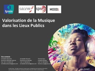 Valorisation de la Musique 
dans les Lieux Publics 
Vos contacts 
Christelle Alexandre 
Directrice Générale Adjointe 
Tel: +33 1 41 98 91 87 
christelle.alexandre@ipsos.com 
Annabelle Hermant 
Directrice de Clientèle 
+33 1 41 98 92 30 
annabelle.hermant@ipsos.com 
Thomas Nury 
Chargé d’Etudes 
+33 1 41 98 95 98 
thomas.nury@ipsos.com 
© 2013 Ipsos. All rights reserved. Contains Ipsos' Confidential and Proprietary information 
and may not be disclosed or reproduced without the prior written consent of Ipsos. 
 