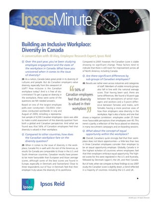 IpsosMinute
Building an Inclusive Workplace:
Diversity in Canada
A conversation with JB Aloy, Employee Research Expert, Ipsos Reid
Q. Over the past year, you’ve been studying                     Compared to 2007, however, the Canadian score is stable
   employee engagement and the state of                         showing no significant change. These factors tend to
   the workplace in Canada. What have you                       indicate that there is still room for improvement across all
   uncovered when it comes to the issue                         of North America, including Canada.
   of diversity?                                                Q. Are there significant differences by
JB: As a nation, Canada takes great pride in its diversity of      sub-groups of Canadian employees?
cultures and people. But do Canadian employers value            JB: Results are rather even across industries and categories
diversity, especially from the viewpoint of                                      of staff. Members of visible minority groups




                                                   ‘
staff? How inclusive is the Canadian
workplace today? And is it free of dis-
                                                      56% of                     also fall in line with the national average
                                                                                 score. That having been said, there are
crimination? To get a grasp on diversity in    Canadian employees                some differences. We found a 10-point gap
the workplace, these were some of the
questions we felt needed answers.
                                                feel that diversity              between the perceptions of senior man-
                                                                                 agers and workers and a 5-point differ-
Based on one of the largest employee             is valued in their              ence between females and males, with
polls ever conducted – 50,000+ inter-                workplace.



                                                                   ’
                                                                                 females having a more positive view of
views conducted worldwide in July and                                            how their employers view diversity in the
August of 2009, including a representa-                                          workplace. Age is also a factor, and one that
tive sample of 4,100 Canadian employees – Ipsos was able        shows a negative correlation: employees under 25 have
to make a solid assessment of the diversity question from       more favourable perceptions than employees over 45. This
both a global and Canadian perspective. And what we             trend is partly a reflection of the focus placed on diversity
found was that 56% of Canadian employees feel that              in many recruitment campaigns and on-boarding sessions.
diversity is valued in their workplace.
                                                                Q. What about the concept of equal
Q. Compared to other countries, how does                           opportunity within the workplace?
   the Canadian workplace fare on the                           JB: Overall, Canadians quite strongly feel that their work-
   diversity question?                                          place does not block opportunities – a little less than two
JB: When it comes to the issue of diversity in the work-        in three Canadian employees consider their employer to
place, Canada fits in well with the rest of the Americas, as    be an equal opportunity employer. Globally, Canada is in
results for Canada are comparable to those in the U.S. and      the highest echelon of countries where employees feel
South American countries. Canadian results have proven          that their employers embrace equal opportunity. The high-
to be more favourable than European and Asian average           est scores for this were registered in the U.S. and Australia,
scores, although some of the best scores are found in           followed by Denmark (again!), the UK, and then Canada.
Europe, especially in Denmark and Switzerland. Close to         But of note, when we compare to these findings to our 2007
three respondents out of four in Denmark feel that their        study, the Canadian score is slightly down, a trend reflected
employer truly values the diversity of its workforce.           in a majority of countries including the U.S. and UK.




                                                                                                                  © 2009 Ipsos. All Rights Reserved.
 