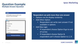 12 © 2015 Ipsos.
Multiple Answer Question
Question Example
Respondent can pick more than one answer
• Options can be display randomly
• Add Other Option
• Respondent can write own answer if not
available in options
• Add Skip Logic
• If respondent choose Option B go to end
of survey
• If respondent choose Option B,
respondent can’t choose Option A, C, D
 