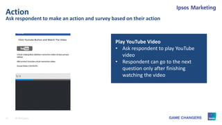 17 © 2015 Ipsos.
Ask respondent to make an action and survey based on their action
Action
Play YouTube Video
• Ask respondent to play YouTube
video
• Respondent can go to the next
question only after finishing
watching the video
 