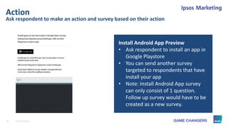 18 © 2015 Ipsos.
Ask respondent to make an action and survey based on their action
Action
Install Android App Preview
• Ask respondent to install an app in
Google Playstore
• You can send another survey
targeted to respondents that have
install your app
• Note: Install Android App survey
can only consist of 1 question.
Follow up survey would have to be
created as a new survey.
 