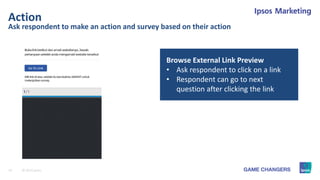 19 © 2015 Ipsos.
Ask respondent to make an action and survey based on their action
Action
Browse External Link Preview
• Ask respondent to click on a link
• Respondent can go to next
question after clicking the link
 