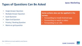 9 © 2015 Ipsos.
Types of Questions Can Be Asked
• Single Answer Question
• Multiple Answer Question
• Scale Question
• Open End Question
• Priority / Ranking Question
• Matrix or grid question
Note: Additional cost may be applied to some features
Some actions also can be applied in the
survey:
• Forwarding to install Android app
• Forwarding to watch a video
• Forwarding to an URL
 