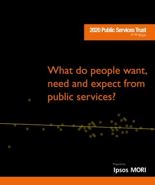 What do people want,
need and expect from
public services?
2020PublicServicesTrustwithRSAProjects
2020PublicServicesTrust
at the
2020 Public Services Trust, RSA, 8 John Adam Street, London, WC2N 6EZ
telephone: 020 7451 6962 | charity no: 1124095 | www.2020pst.org
2020PublicServicesTrust
at the
2020 Public Services Trust, RSA, 8 John Adam Street, London, WC2N 6EZ
telephone: 020 7451 6962 | charity no: 1124095 | www.2020pst.org
Whatdopeoplewant,needandexpectfrompublicservices?
Prepared by
 
