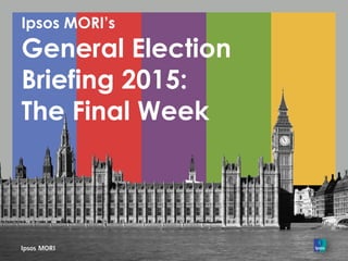 Ipsos MORI’s
General Election
Briefing 2015:
The Final Week
 