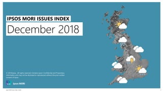 Ipsos MORI Issues Index | Public
© 2016 Ipsos. All rights reserved. Contains Ipsos' Confidential and Proprietary information and may
not be disclosed or reproduced without the prior written consent of Ipsos.
1
December 2018
IPSOS MORI ISSUES INDEX
© 2018 Ipsos. All rights reserved. Contains Ipsos' Confidential and Proprietary
information and may not be disclosed or reproduced without the prior written
consent of Ipsos.
 