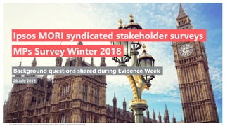 Ipsos MORI Key Influencer Tracking | Members of Parliament | Winter 2018 | Version 1 | Internal and Client Use Only
© 2016 Ipsos. All rights reserved. Contains Ipsos' Confidential and Proprietary information and may
not be disclosed or reproduced without the prior written consent of Ipsos.
1
Report prepared for Highways England
Survey of Members of Parliament
Ipsos MORI Key Influencer Tracking
Winter 2018
Background questions shared during Evidence Week
MPs Survey Winter 2018
Ipsos MORI syndicated stakeholder surveys
26 July 2019
 