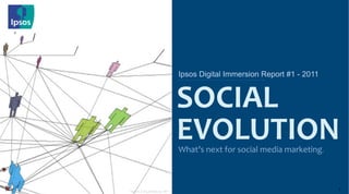 Ipsos Digital Immersion Report #1 - 2011


                                         SOCIAL	
  
                                         EVOLUTION
                                         What’s	
  next	
  for	
  social	
  media	
  marketing.	
  




                                                                                                          ©	
  2010	
  Ipsos	
  
Image © of blog.bestiario.org - flickr
                                                                                                      1
 
