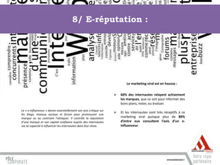 8/ E-réputation :




                                                                           Le marketing viral est en hausse :


                                                                      60% des internautes relayent activement
                                                                       les marques, que ce soit pour informer des
                                                                       bons plans, noter, ou évaluer.
Le « e-influenceur » donne essentiellement son avis critique sur
                                                                      Et les internautes sont très réceptifs à ce
les blogs, réseaux sociaux et forum pour promouvoir une
marque ou au contraire l’attaquer. Il contrôle la réputation           marketing viral puisque plus de 80%
d’une marque et son capital confiance auprès des internautes           d’entre eux consultent l’avis d’un e-
via sa capacité à influencer les internautes dans leur choix.          influenceur.
 
