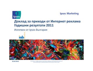 Доклад за приходи от Интернет реклама
   Годишни резултати 2011
   Изготвен от Ipsos България




02.03.2012     © 2012 Ipsos. All rights reserved. Contains Ipsos' Confidential and Proprietary information and
                      may not bedisclosed or reproduced without the prior written consent of Ipsos.
 