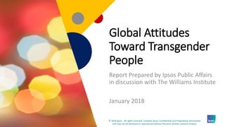 1
Global Attitudes
Toward Transgender
People
Report Prepared by Ipsos Public Affairs
in discussion with The Williams Institute
January 2018
1
© 2018 Ipsos. All rights reserved. Contains Ipsos' Confidential and Proprietary information
and may not be disclosed or reproduced without the prior written consent of Ipsos.
 