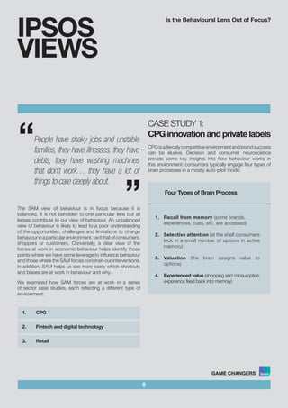 Is the Behavioural Lens Out of Focus?
8
IPSOS
VIEWS
The SAM view of behaviour is in focus because it is
balanced. It is not beholden to one particular lens but all
lenses contribute to our view of behaviour. An unbalanced
view of behaviour is likely to lead to a poor understanding
of the opportunities, challenges and limitations to change
behaviourinaparticularenvironment,beitthatofconsumers,
shoppers or customers. Conversely, a clear view of the
forces at work in economic behaviour helps identify those
points where we have some leverage to influence behaviour
and those where the SAM forces constrain our interventions.
In addition, SAM helps us see more easily which shortcuts
and biases are at work in behaviour and why.
We examined how SAM forces are at work in a series
of sector case studies, each reflecting a different type of
environment:
1.	 CPG			 				
2.	 Fintech and digital technology			 	
		
3.	 Retail	
CASE STUDY 1:
CPGinnovationandprivatelabels
CPG is a fiercely competitive environment and brand success
can be elusive. Decision and consumer neuroscience
provide some key insights into how behaviour works in
this environment: consumers typically engage four types of
brain processes in a mostly auto-pilot mode:
Four Types of Brain Process		
						
	
1.	 Recall from memory (some brands, 	
experiences, cues, etc. are accessed)		
					
2.	 Selective attention (at the shelf consumers
lock in a small number of options in active
memory)					
	
3.	 Valuation (the brain assigns value to
options)	 				
	
4.	 Experienced value (shopping and consumption
experience feed back into memory)
“
“People have shaky jobs and unstable
families, they have illnesses, they have
debts, they have washing machines
that don’t work… they have a lot of
things to care deeply about.
 