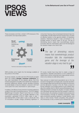 Is the Behavioural Lens Out of Focus?
9
IPSOS
VIEWS
These processes work like a wheel in CPG because of the
consumption and repurchase pattern:
Recall
(Brands*,
experiences,
cues)
Selective
attention
Valuation
= choice
Experienced
value
*brands as associated knowledge networks
SAM provides some insight into the leverage available at
key points on the wheel.
1. Across markets, we often see that CPG brands put great
effort into building stronger consumer preference (i.e.
they seek maximisation for the valuation game). Over time
however perceptions of quality in the market may increase and
perceived differences between brands decrease (including
vs private labels) or become irrelevant: consumers shift their
choice goals from (near) maximisation to ‘good enough’.
In addition, the efforts of many brands to increase preference
usually hit the wall of diminishing returns. The 2015 Nielsen
Breakthrough Innovation Report found that out of 8,650
CPG product launches, only 18 actually delivered a new
proposition, generated £10/€10 million sales in year 1
and retained 90% of their sales in year 2: almost all of the
18 innovations actually change something significant in
consumers’ lives (e.g. Sure compressed deodorant taps into
sustainability, Scholl’s Velvet Smooth Express Pedi provides
an effective solution to the age-old problem of hazardous
solutions, Robinsons Squash D taps convenience in its
portable solution to flavour water on the go). The law of
diminishing returns means that overwhelmingly product
innovation fails the maximisation game and the leverage at
the valuation stage is very hard to get.
Of course, brands have long tried to create a range of
associations: desirable associations to form preference or
useful ones to prime consumers and make brands come to
mind or be noticed on shelf without effort.
New avenues to create brand associations are on the rise
as brand management converges with corporate reputation
andmanagersaligntheirbrandswiththeneedsofconsumers
and the demands of society. In the UK, Persil, a brand of
laundry detergent, encourages parents to give children free/
play time outside which is vital for personal development. In
#dirtisgood Persil contrasts the situation of today’s children
who reportedly have less free time than people in maximum
security prisons. By adopting a broader social purpose and
communicating it through an arresting comparison, Persil
gains emotional resonance leading to recall attention and
value vs other brands. Persil’s competitor Ariel questions
why the laundry is only a mother’s job at #ShareTheLoad.
“
“The law of diminishing returns
means that overwhelmingly product
innovation fails the maximisation
game and the leverage at the
valuation stage is very hard to get.
 