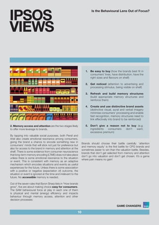 Is the Behavioural Lens Out of Focus?
10
IPSOS
VIEWS
2. Memory access and attention are the two stages likely
to offer more leverage to brands.
By tapping into valuable social purposes, both Persil and
Ariel also create emotional resonance among consumers,
giving the brand a chance to encode something new in
consumers’ minds that will stick not just for preference but
also for access to the brand in memory and attention at the
shelf. There is some evidence from consumer neuroscience
that long-term memory encoding (LTME) does not take place
unless there is some emotional resonance to the situation
or event. This is consistent with memory as an adaptive
mechanism which encodes situations and events as useful
experiences for the future. Unless there is some association
with a positive or negative (expectation of) outcome, the
situation or event is ignored at the time and irrelevant to the
future. No accessible memory is needed.
Out of the seven rules that Byron Sharp lists in “How brands
grow”, five are about making choice easy for consumers.
The SAM behavioural force at play in each one of them
is physical and mental (energy) efficiency and impacts
behaviour through memory access, attention and other
decision processes:
1.	 Be easy to buy (how the brands best fit in
consumers’ lives, have distribution, have the
right sizes and flavours on shelf)			
				
2.	 Get noticed (attention to advertising and
processing stimulus, being visible on shelf)	
					
3.	 Refresh and build memory structures
(build appropriate memory structures and
reinforce them)	 			
		
4.	 Create and use distinctive brand assets
(distinctive visual, aural and verbal imagery
minimise consumers’ processing and enable
fast recognition, memory structures need to
link effectively into brand to be reinforced)	
	
5.	 Don’t give a reason not to buy (e.g.
ingredients consumers don’t want,
excessive premium)
Brands should choose their battle carefully: ‘attention
and memory equity’ is the first battle for CPG brands and
sometimes easier to win than the valuation battle. Besides,
brands that don’t get selected from memory and attention
don’t go into valuation and don’t get chosen. It’s a game
where pain means no gain!
 