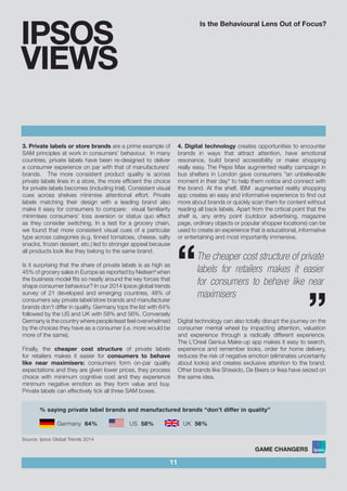 Is the Behavioural Lens Out of Focus?
11
IPSOS
VIEWS
3. Private labels or store brands are a prime example of
SAM principles at work in consumers’ behaviour. In many
countries, private labels have been re-designed to deliver
a consumer experience on par with that of manufacturers’
brands. The more consistent product quality is across
private labels lines in a store, the more efficient the choice
for private labels becomes (including trial). Consistent visual
cues across shelves minimise attentional effort. Private
labels matching their design with a leading brand also
make it easy for consumers to compare: visual familiarity
minimises consumers’ loss aversion or status quo effect
as they consider switching. In a test for a grocery chain,
we found that more consistent visual cues of a particular
type across categories (e.g. tinned tomatoes, cheese, salty
snacks, frozen dessert, etc.) led to stronger appeal because
all products look like they belong to the same brand.
Is it surprising that the share of private labels is as high as
45% of grocery sales in Europe as reported by Nielsen6
when
the business model fits so neatly around the key forces that
shape consumer behaviour? In our 2014 Ipsos global trends
survey of 21 developed and emerging countries, 48% of
consumers say private label/store brands and manufacturer
brands don’t differ in quality. Germany tops the list with 64%
followed by the US and UK with 58% and 56%. Conversely
Germany is the country where people least feel overwhelmed
by the choices they have as a consumer (i.e. more would be
more of the same).
Finally, the cheaper cost structure of private labels
for retailers makes it easier for consumers to behave
like near maximisers: consumers form on-par quality
expectations and they are given lower prices, they process
choice with minimum cognitive cost and they experience
minimum negative emotion as they form value and buy.
Private labels can effectively tick all three SAM boxes.
4. Digital technology creates opportunities to encounter
brands in ways that attract attention, have emotional
resonance, build brand accessibility or make shopping
really easy. The Pepsi Max augmented reality campaign in
bus shelters in London gave consumers “an unbelievable
moment in their day” to help them notice and connect with
the brand. At the shelf, IBM augmented reality shopping
app creates an easy and informative experience to find out
more about brands or quickly scan them for content without
reading all back labels. Apart from the critical point that the
shelf is, any entry point (outdoor advertising, magazine
page, ordinary objects or popular shopper locations) can be
used to create an experience that is educational, informative
or entertaining and most importantly immersive.
Digital technology can also totally disrupt the journey on the
consumer mental wheel by impacting attention, valuation
and experience through a radically different experience.
The L’Oreal Genius Make-up app makes it easy to search,
experience and remember looks, order for home delivery,
reduces the risk of negative emotion (eliminates uncertainty
about looks) and creates exclusive attention to the brand.
Other brands like Shiseido, De Beers or Ikea have seized on
the same idea.
““The cheaper cost structure of private
labels for retailers makes it easier
for consumers to behave like near
maximisers
% saying private label brands and manufactured brands “don’t differ in quality”
Germany 64%		 US 58%	 UK 56%					
	
Source: Ipsos Global Trends 2014
 