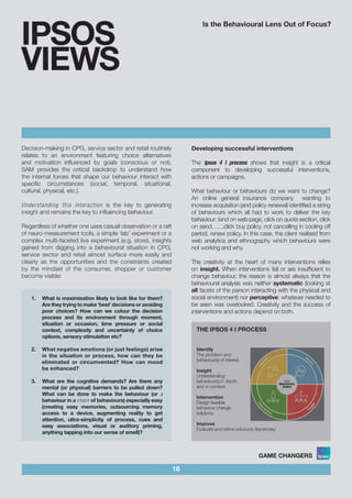 Is the Behavioural Lens Out of Focus?
16
IPSOS
VIEWS
Decision-making in CPG, service sector and retail routinely
relates to an environment featuring choice alternatives
and motivation influenced by goals (conscious or not).
SAM provides the critical backdrop to understand how
the internal forces that shape our behaviour interact with
specific circumstances (social, temporal, situational,
cultural, physical, etc.).
Understanding this interaction is the key to generating
insight and remains the key to influencing behaviour.
Regardless of whether one uses casual observation or a raft
of neuro-measurement tools, a simple ‘lab’ experiment or a
complex multi-faceted live experiment (e.g. store), insights
gained from digging into a behavioural situation in CPG,
service sector and retail almost surface more easily and
clearly as the opportunities and the constraints created
by the mindset of the consumer, shopper or customer
become visible:
1.	 What is maximisation likely to look like for them?
Are they trying to make ‘best’ decisions or avoiding
poor choices? How can we colour the decision
process and its environment through moment,
situation or occasion, time pressure or social
context, complexity and uncertainty of choice
options, sensory stimulation etc?			
						
2.	 What negative emotions (or just feelings) arise
in the situation or process, how can they be
eliminated or circumvented? How can mood
be enhanced?					
						
3.	 What are the cognitive demands? Are there any
mental (or physical) barriers to be pulled down?
What can be done to make the behaviour (or a
behaviour in a chain of behaviours) especially easy
(creating easy memories, outsourcing memory
access to a device, augmenting reality to get
attention, ultra-simplicity of process, cues and
easy associations, visual or auditory priming,
anything tapping into our sense of smell)?
Developing successful interventions
The Ipsos 4 I process shows that insight is a critical
component to developing successful interventions,
actions or campaigns.
What behaviour or behaviours do we want to change?
An online general insurance company wanting to
increase acquisition (and policy renewal) identified a string
of behaviours which all had to work to deliver the key
behaviour: land on web page, click on quote section, click
on send, ….,click buy policy, not cancelling in cooling off
period, renew policy. In this case, the client realised from
web analytics and ethnography which behaviours were
not working and why.
The creativity at the heart of many interventions relies
on insight. When interventions fail or are insufficient to
change behaviour, the reason is almost always that the
behavioural analysis was neither systematic (looking at
all facets of the person interacting with the physical and
social environment) nor perceptive: whatever needed to
be seen was overlooked. Creativity and the success of
interventions and actions depend on both.
THE IPSOS 4 I PROCESS
Identify
The problem and
behaviour(s) of interest
Insight
Understanding
behaviour(s) in depth
and in context
Intervention
Design feasible
behaviour change
solutions
Improve
Evaluate and refine solutions (iteratively)
 