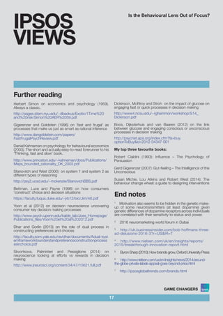 Is the Behavioural Lens Out of Focus?
17
IPSOS
VIEWS
Further reading
Herbert Simon on economics and psychology (1959).
Always a classic.					
						 	
http://pages.stern.nyu.edu/~dbackus/Exotic/1Time%20
and%20risk/Simon%20AER%2059.pdf 	 			
				
Gigerenzer and Goldstein (1996) on ‘fast and frugal’ as
processes that make us just as smart as rational inference
http://www.dangoldstein.com/papers/
FastFrugalPsychReview.pdf
Daniel Kahneman on psychology for behavioural economics
(2003). The short and actually easy-to-read forerunner to his
‘Thinking, fast and slow’ book.
http://www.princeton.edu/~kahneman/docs/Publications/
Maps_bounded_rationality_DK_2003.pdf
Stanovitch and West (2000) on system 1 and system 2 as
different types of reasoning
http://psy2.ucsd.edu/~mckenzie/StanovichBBS.pdf
Bettman, Luce and Payne (1998) on how consumers
‘construct’ choice and decision situations
https://faculty.fuqua.duke.edu/~jrb12/bio/Jim/48.pdf
Yoon et al (2012) on decision neuroscience uncovering
consumer key decision making processes
http://www.psych.upenn.edu/kable_lab/Joes_Homepage/
Publications_files/Yoon%20et%20al%202012.pdf
Dhar and Gorlin (2013) on the role of dual process in
constructing preferences and choices
http://faculty.som.yale.edu/ravidhar/documents/Adual-syst
emframeworktounderstandpreferenceconstructionprocess
esinchoice.pdf
Skvortsova, Palminteri and Pessiglione (2014) on
neuroscience looking at efforts vs rewards in decision
making
http://www.jneurosci.org/content/34/47/15621.full.pdf
Dickinson, McElroy and Stroh on the impact of glucose on
engaging fast or quick processes in decision making
http://www4.ncsu.edu/~rghammon/workshop/S14_
Dickinson.pdf
Boos, Dijksterhuis and van Baaren (2012) on the link
between glucose and engaging conscious or unconscious
processes in decision making
http://psycnet.apa.org/index.cfm?fa=buy.
optionToBuy&id=2012-04347-001
My top three favourite books:
Robert Cialdini (1993): Influence – The Psychology of
Persuasion
Gerd Gigerenzer (2007): Gut-feeling – The Intelligence of the
Unconscious
Susan Michie, Lou Atkins and Robert West (2014): The
behaviour change wheel: a guide to designing interventions
End notes
1
Motivation also seems to be hidden in the genetic make-
up of some neurotransmitters (at least dopamine) given
genetic differences of dopamine receptors across individuals
are correlated with their sensitivity to status and power.
2
2016 neuromarketing world forum in Dubai
3
http://uk.businessinsider.com/bob-hoffmans-three-
ad-delusions-2016-3?r=US&IR=T
4
http://www.nielsen.com/uk/en/insights/reports/	
2015/breakthrough-innovation-report.html
5
ByronSharp(2010):Howbrandsgrow,OxfordUniversityPress
6
http://www.nielsen.com/us/en/insights/news/2014/around-	
the-globe-private-labels-appeal-goes-beyond-price.html
7
http://ipsosglobaltrends.com/brands.html
 