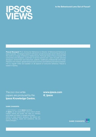 IPSOS
VIEWS
Is the Behavioural Lens Out of Focus?
GAME CHANGERS
<< Game Changers >> is the Ipsos signature.
At Ipsos we are passionately curious about people,
markets, brands and society. We make our changing
world easier and faster to navigate and inspire 	
clients to make smarter decisions. We deliver with
security, simplicity, speed and substance. We are
Game Changers.
Pascal Bourgeat Ph.D. (Consumer Behaviour) is Director of Behavioural Science at
Ipsos Australia. He designs research with Ipsos’ private and public sector clients around
the world on a range of behaviour-related issues. Particular areas of focus include CPG
consumers and shoppers, customers of service sectors and users of public services
(transport, environment and resources, patients, healthcare professionals and more).
Pascal is one of Ipsos’ global behavioural economics and behavioural science experts.
He is a regular writer and speaker on all aspects of consumer behaviour. Pascal is
based in Sydney.
The Ipsos Views white 			
papers are produced by the
Ipsos Knowledge Centre.
www.ipsos.com
@_Ipsos
 