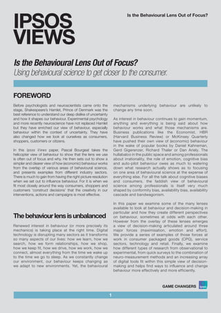Is the Behavioural Lens Out of Focus?
FOREWORD
Before psychologists and neuroscientists came onto the
stage, Shakespeare’s Hamlet, Prince of Denmark was the
best reference to understand our deep dislike of uncertainty
and how it shapes our behaviour. Experimental psychology
and more recently neuroscience have not replaced Hamlet
but they have enriched our view of behaviour, especially
behaviour within the context of uncertainty. They have
also changed how we look at ourselves as consumers,
shoppers, customers or citizens.
In this Ipsos Views paper, Pascal Bourgeat takes the
helicopter view of behaviour to show that the lens we use
is often out of focus and why. He then sets out to show a
simpler and clearer view of how (economic) behaviour works
from the overlap of various areas of behavioural science,
and presents examples from different industry sectors.
There is much to gain from having the right picture resolution
when we set out to influence behaviour. For it is when we
fit most closely around the way consumers, shoppers and
customers ‘construct decisions’ that the creativity in our
interventions, actions and campaigns is most effective.
1
IPSOS
VIEWS
Thebehaviourlensisunbalanced
Renewed interest in behaviour (or more precisely its
mechanics) is taking place at the right time. Digital
technology is disrupting many sectors as it transforms
so many aspects of our lives: how we learn, how we
search, how we form relationships, how we shop,
how we keep fit, how we drive, how we work, how we
connect, almost everything from the time we wake up
to the time we go to sleep. As we constantly change
our environment, our behaviour keeps changing as
we adapt to new environments. Yet, the behavioural
mechanisms underlying behaviour are unlikely to
change any time soon.
As interest in behaviour continues to gain momentum,
anything and everything is being said about how
behaviour works and what those mechanisms are.
Business publications like the Economist, HBR
(Harvard Business Review) or McKinsey Quarterly
have pushed their own view of (economic) behaviour
in the wake of popular books by Daniel Kahneman,
Gerd Gigerenzer, Richard Thaler or Dan Ariely. The
hullabaloo in the public space and among professionals
about irrationality, the role of emotion, cognitive bias
and auto-pilot behaviour owes as much to watering
down what research actually shows as to focusing
on one area of behavioural science at the expense of
everything else. For all the talk about cognitive biases
and consumers, the faddish view of behavioural
science among professionals is itself very much
shaped by conformity bias, availability bias, availability
cascade and bandwagonism.
In this paper we examine some of the many lenses
available to look at behaviour and decision-making in
particular and how they create different perspectives
on behaviour, sometimes at odds with each other.
However from the overlay of these lenses emerges
a view of decision-making articulated around three
major forces (maximisation, emotion and effort).
We provide a series of examples of those forces at
work in consumer packaged goods (CPG), service
sectors, technology and retail. Finally, we examine
how different types of research from observational to
experimental, from quick surveys to the combination of
neuro-measurement methods and an increasing array
of digital tools fit within this simple view of decision-
making and helps find ways to influence and change
behaviour more effectively and more efficiently.
Is the Behavioural Lens Out of Focus?
Using behavioural science to get closer to the consumer.
 