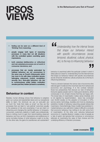 Is the Behavioural Lens Out of Focus?
3
IPSOS
VIEWS
“
“Understanding how the internal forces
that shape our behaviour interact
with specific circumstances (social,
temporal, situational, cultural, physical,
etc.) is the key to influencing behaviour.
•	 feeling can be seen as a different kind of
‘thinking’ from reasoning;			
				
•	 people engage both types of reasoning
processes in many (but not all) situations
with the controlled system overriding quick
impressions;				
•	 both conscious (deliberative or reflective)
and non-conscious processes are at work in
consumer decisions; and				
	
•	 processes that are merely automated by
habitual behaviour are not unconscious in
the same way as Freud’s Unbewusste which
has more to do with deep motivation (power,
belonging, enjoyment, control, recognition,
security, etc.). Auto-pilot behaviour can rise
to consciousness whilst hidden motivation
remainsjustthat,hidden(atleasttoourselves).
Behaviour in context
Besides, human ethology shows that behaviour is adaptive
given our curious and experiential nature and our exceptional
ability to learn: the shortcuts we use on auto-pilot are
as much the ‘tools that make us smart’ as they are the
processes that can lead to ‘sub-optimal’ outcomes (usually
in the presence of risk and uncertainty). If we are intent on
influencing and changing the real life behaviour of shoppers,
consumers, customers, patients or health care professionals,
there is nothing much to gain from benchmarking observed
behaviour and how we form impressions and preferences to
some normative fantasy of what behaviour ought to be like.
On the other side, the gains for practitioners are substantial if
behaviour is examined within the particular context in which it
takes place (or doesn’t). Understanding how the internal forces
that shape our behaviour interact with specific circumstances
(social, temporal, situational, cultural, physical, etc.) is the key to
influencing behaviour.
There is a tension between the narrow view of economics (the
rational-agent model) and the more fluid view from behavioural
economics and psychology. It is the contrast between
those two perspectives that obscure our view of behaviour.
Everyone agrees people want to make good decisions, either
consciously or not, at least choices that they are happy with.
The broad idea of maximisation makes sense intuitively and
is not rejected by experimentation. Ipsos has conducted
over 40,000 studies on the adoption of innovation in CPG,
service sector, technology, durables and more by developing
predictive models of behaviour assuming people behave like
maximisers. Overwhelmingly, these models have predicted in-
market behaviour very well which makes it difficult to conclude
that economic behaviour has nothing to do with some form
of maximisation. At the other end, reducing behavioural
economics to ‘cognitive illusions’ creates a view of people as
a ‘pile of quirks’ and ignores their conscious or unconscious
attempts at maximising the value of their choices and the
underlying efficiency of decision processes.
 