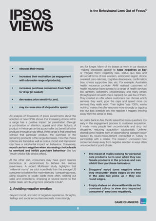 Is the Behavioural Lens Out of Focus?
6
IPSOS
VIEWS
and for longer. Many of the biases at work in our decision
-making processes appear to keep negatives at bay
or mitigate them: negativity bias, status quo bias and
almost all forms of loss aversion, anticipated regret, choice
overload, zero-risk bias, cognitive dissonance, confirmation
bias, choice supportive bias, etc. For example, Australian
health insurance provider AHM realised customers of
health insurance have access to a range of health services
like dentistry, optometry, physiotherapy and many others
(though spend on each one is capped) but use few of them.
They created an offer where customers can choose which
services they want, pool the caps and spend more on
services they really want. Their tagline “use 100%, waste
nothing” makes the offer resonate more strongly by tapping
into our loss aversion and the reaction it triggers (moving
away from the sense of loss).
An online bank in Asia Pacific asked too many questions too
early in the engagement process to customer acquisition.
It made many people feel uncomfortable and drop out
altogether, reducing acquisition substantially. Unilever
shared some insights from an observational category study
backed by neuro-measurement conducted in Turkey in
partnership with a retailer. The research uncovered how
consumers keep away from negative emotion in ways often
unsuspected at point of sale:
•	 elevates their mood;		 			
	
•	 increases their motivation (as engagement 	 	
with a broader range of products);			
			
•	 increases purchase conversion from ‘hold’ 	 	
to ‘drop’ (in basket);	
•	 decreases price sensitivity; and,				
	
•	 may increase size of shop and/or spend.
An analysis of thousands of Ipsos experiments about the
adoption of new CPGs shows that increasing choice within
a range has a positive impact on penetration (through
a combination of attention, appeal and other factors). A
product in the range can be a poor seller but benefit all other
products through a halo effect. If the range is first presented
without that particular product, the purchase of the
remaining products in the range decreases. How the choice
options are framed as well as colour, mood and impression
can have a substantial impact on behaviour. Conversely,
mood can turn negative when increasing choice leads
to overload and inhibit purchase behaviour (the too
-much-choice-kills-choice effect).
At the other end, consumers may have good reasons
(conscious or unconscious) to behave like serious
maximisers. A recent McKinsey study highlights that
‘millennial moms’ are a lot more likely than the average US
consumer to behave like maximisers by “comparing prices,
using coupons or loyalty cards more often, seeking out
sales and promotions, shopping at several stores to find
better deals, and buying more products in bulk”.
2. Avoiding negative emotion
Beyond mood, any kind of negative experience, thoughts,
feelings and social encounters resonate more strongly
•	 The mood of males looking for personal
care products turns sour when they see
female products in the process and can
inhibit their purchase behaviour.			
				
•	 Shoppers’ mood turns negative when
they encounter sharp edges at the end
of the aisle but picks up if they see
round edges.				
	
•	 Empty shelves on show with white as the
dominant colour in view also impacted
consumers’ emotions negatively.
 