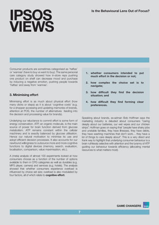 Is the Behavioural Lens Out of Focus?
Consumer products are sometimes categorised as ‘haftas’
or ‘wannas’ (have to buy vs want to buy). The same personal
care category study showed how in-store reps pushing
one product on shelf can decrease mood and purchase
by inducing a negative emotion, pushing people towards
‘haftas’ and away from ‘wannas’.
7
IPSOS
VIEWS
Speaking about brands, ex-adman Bob Hoffman says the
marketing industry is deluded about consumers “caring
deeply about our batteries, our wet wipes and our chicken
strips”. Hoffman goes on saying that “people have shaky jobs
and unstable families, they have illnesses, they have debts,
they have washing machines that don’t work… they have a
lot of things to care deeply about”. This is a very direct and
frank way to highlight that underlying consumer behaviour is a
brain ruthlessly selective with attention and the tyranny of ATP
guiding our behaviour towards efficiency (allocating mental
resources to what matters most).
3. Minimising effort
Minimising effort is as much about physical effort (how
many clicks or steps) as it is about ‘cognitive costs’ (e.g.
for a shopper accessing and updating memories of brands,
attention at POS, the number of alternatives feeding into
the decision and processing value for brands).
Underlying our reluctance to commit effort is some form of
energy conservation. ATP, an organic molecule, is the main
source of power for brain function derived from glucose
metabolism. ATP remains constant within the cellular
machinery and is exactly balanced by glucose utilisation.
Hence our natural motivation to minimise its use and
adopt efficient decision processes. It also accounts for our
newfound willingness to outsource more and more cognitive
functions to digital devices (memory, search, evaluation,
localisation, comparison, value maximisation, etc.).
A (meta) analysis of almost 100 experiments looked at how
consumers choose as a function of the number of options
available to them in CPG categories as well as durables (e.g.
MP3 player, camera) and services (e.g. hotels). The analysis
showed that whether consumers experience overload is
influenced by choice set size; overload is also modulated by
four factors, all of which relate to cognitive effort:
1.	 whether consumers intended to put
much effort in the decision or not;	
						
2.	 how complex the choice set is to
navigate;					
	
3.	 how difficult they find the decision
situation; and				
	
4.	 how difficult they find forming clear
preferences.
 