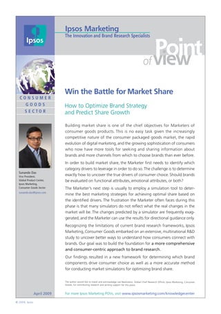 Point
                                                                                                   of view

                             Win the Battle for Market Share
  CONSUMER
    GOODS                    How to Optimize Brand Strategy
      S E CTO R              and Predict Share Growth

                             Building market share is one of the chief objectives for Marketers of
                             consumer goods products. This is no easy task given the increasingly
                             competitive nature of the consumer packaged goods market, the rapid
                             evolution of digital marketing, and the growing sophistication of consumers
                             who now have more tools for seeking and sharing information about
                             brands and more channels from which to choose brands than ever before.
                             In order to build market share, the Marketer ﬁrst needs to identify which
                             category drivers to leverage in order to do so. The challenge is to determine
  Sunando Das
  Vice President,
                             exactly how to uncover the true drivers of consumer choice. Should brands
  Global Product Center,     be evaluated on functional attributes, emotional attributes, or both?
  Ipsos Marketing,
  Consumer Goods Sector      The Marketer’s next step is usually to employ a simulation tool to deter-
  sunando.das@ipsos.com
                             mine the best marketing strategies for achieving optimal share based on
                             the identiﬁed drivers. The frustration the Marketer often faces during this
                             phase is that many simulators do not reﬂect what the real changes in the
                             market will be. The changes predicted by a simulator are frequently exag-
                             gerated, and the Marketer can use the results for directional guidance only.
                             Recognizing the limitations of current brand research frameworks, Ipsos
                             Marketing, Consumer Goods embarked on an extensive, multinational R&D
                             study to uncover better ways to understand how consumers connect with
                             brands. Our goal was to build the foundation for a more comprehensive
                             and consumer-centric approach to brand research.
                             Our ﬁndings resulted in a new framework for determining which brand
                             components drive consumer choice as well as a more accurate method
                             for conducting market simulations for optimizing brand share.


                             The author would like to thank and acknowledge Lee Markowitz, Global Chief Research Officer, Ipsos Marketing, Consumer
                             Goods, for contributing research and writing support for this piece.



                April 2009   For more Ipsos Marketing POVs, visit www.ipsosmarketing.com/knowledgecenter

© 2009, Ipsos
 