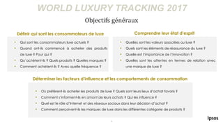3
WORLD LUXURY TRACKING 2017
Objectifs généraux
• Quelles sont les valeurs associées au luxe ?
• Quels sont les éléments de réassurance du luxe ?
• Quelle est l’importance de l’innovation ?
• Quelles sont les attentes en termes de relation avec
une marque de luxe ?
• Qui sont les consommateurs luxe actuels ?
• Quand ont-ils commencé à acheter des produits
de luxe ? Pour qui ?
• Qu’achètent-ils ? Quels produits ? Quelles marques ?
• Comment achètent-ils ? Avec quelle fréquence ?
Définir qui sont les consommateurs de luxe Comprendre leur état d’esprit
Déterminer les facteurs d’influence et les comportements de consommation
• Où préfèrent-ils acheter les produits de luxe ? Quels sont leurs lieux d’achat favoris ?
• Comment s’informent-ils en amont de leurs achats ? Qui les influence ?
• Quel est le rôle d’Internet et des réseaux sociaux dans leur décision d’achat ?
• Comment perçoivent-ils les marques de luxe dans les différentes catégorie de produits ?
 
