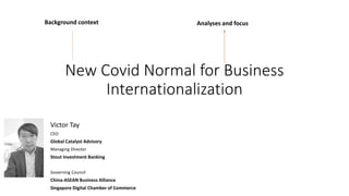 New Covid Normal for Business
Internationalization
Victor Tay
CEO
Global Catalyst Advisory
Managing Director
Stout Investment Banking
Governing Council
China-ASEAN Business Alliance
Singapore Digital Chamber of Commerce
Analyses and focus
Background context
 