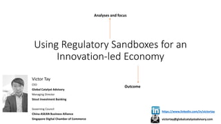 Using Regulatory Sandboxes for an
Innovation-led Economy
Victor Tay
CEO
Global Catalyst Advisory
Managing Director
Stout Investment Banking
Governing Council
China-ASEAN Business Alliance
Singapore Digital Chamber of Commerce
Analyses and focus
Outcome
https://www.linkedin.com/in/victortay
victortay@globalcatalystadvisory.com
 