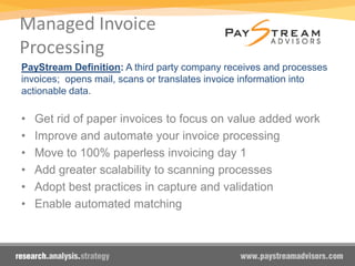 Managed Invoice
Processing
PayStream Definition: A third party company receives and processes
invoices; opens mail, scans or translates invoice information into
actionable data.
• Get rid of paper invoices to focus on value added work
• Improve and automate your invoice processing
• Move to 100% paperless invoicing day 1
• Add greater scalability to scanning processes
• Adopt best practices in capture and validation
• Enable automated matching
Benefits:
 